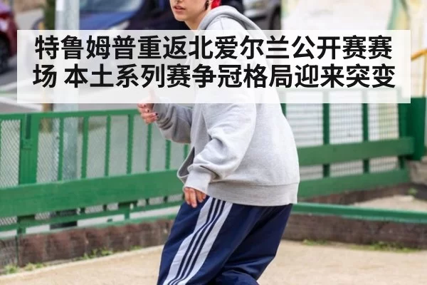 特鲁姆普重返北爱尔兰公开赛赛场 本土系列赛争冠格局迎来突变